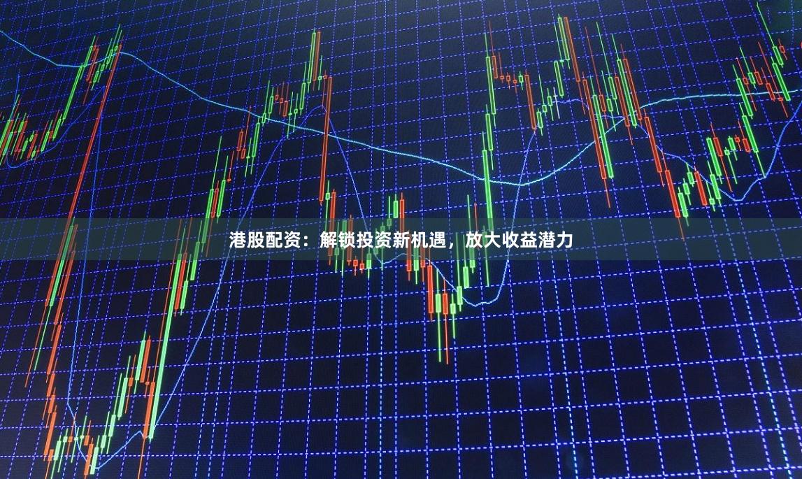 港股配资：解锁投资新机遇，放大收益潜力