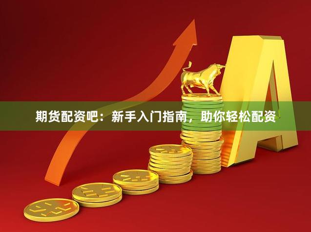 期货配资吧：新手入门指南，助你轻松配资