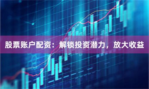 股票账户配资：解锁投资潜力，放大收益