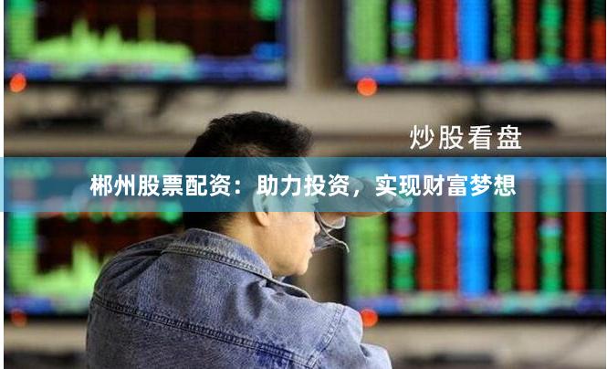 郴州股票配资：助力投资，实现财富梦想
